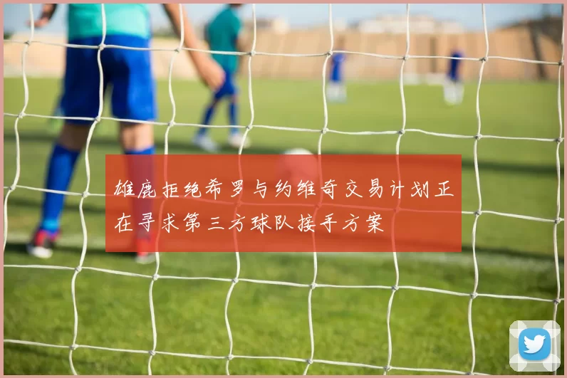 雄鹿拒绝希罗与约维奇交易计划正在寻求第三方球队接手方案